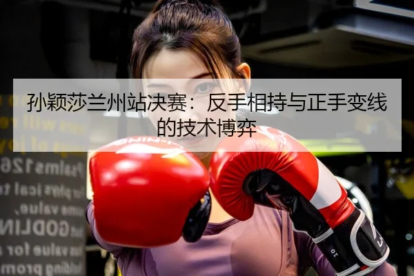 孙颖莎兰州站决赛：反手相持与正手变线的技术博弈