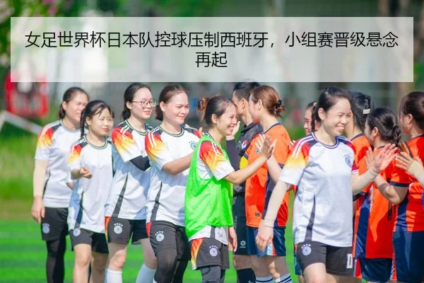 女足世界杯日本队控球压制西班牙，小组赛晋级悬念再起