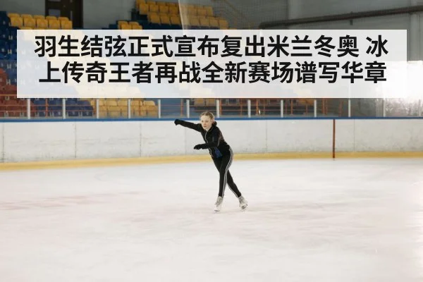 羽生结弦正式宣布复出米兰冬奥 冰上传奇王者再战全新赛场谱写华章