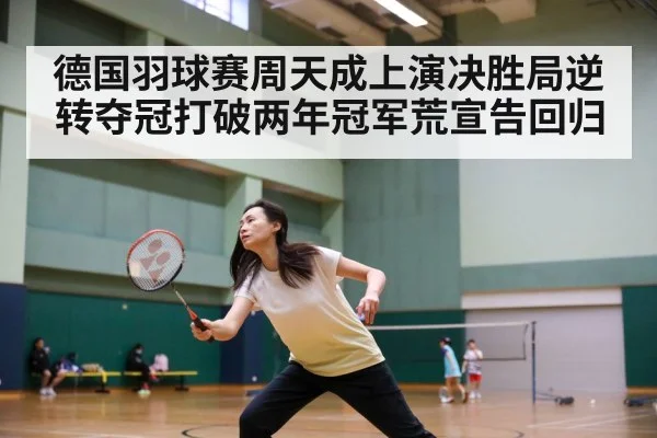 德国羽球赛周天成上演决胜局逆转夺冠打破两年冠军荒宣告回归