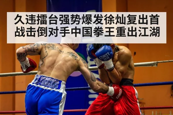 久违擂台强势爆发徐灿复出首战击倒对手中国拳王重出江湖
